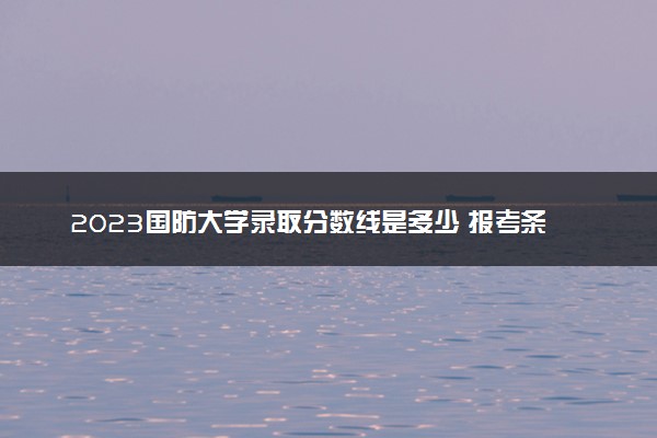 2023国防大学录取分数线是多少 报考条件有哪些