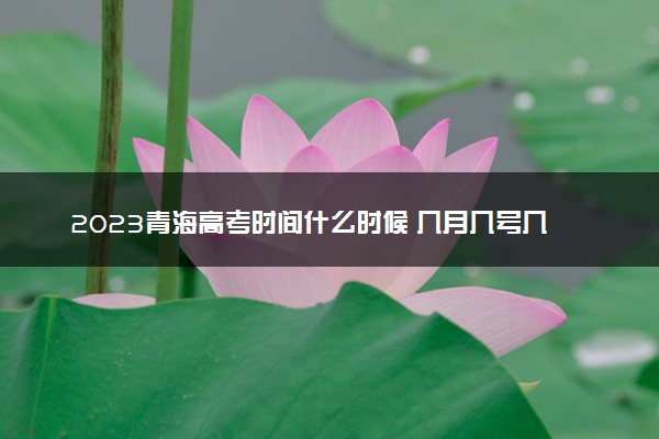 2023青海高考时间什么时候 几月几号几点考试