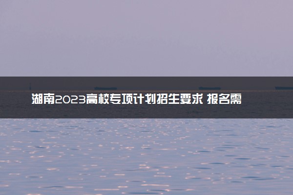 湖南2023高校专项计划招生要求 报名需要什么条件