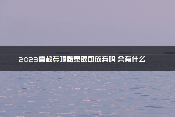 2023高校专项被录取可放弃吗 会有什么影响