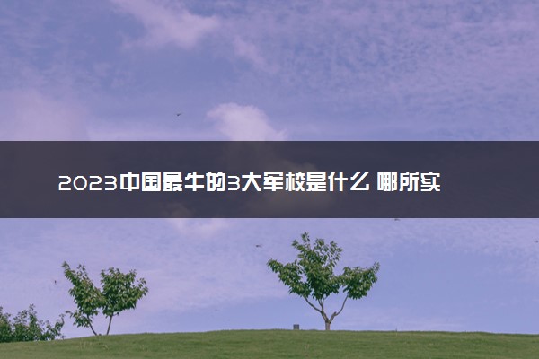 2023中国最牛的3大军校是什么 哪所实力最强