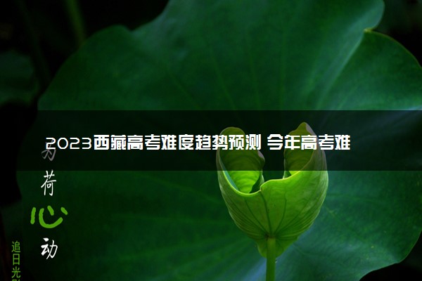 2023西藏高考难度趋势预测 今年高考难度怎么样
