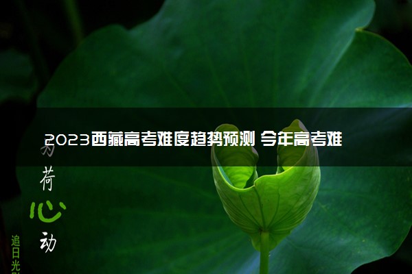 2023西藏高考难度趋势预测 今年高考难度怎么样