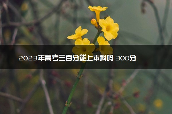 2023年高考三百分能上本科吗 300分能上什么学校