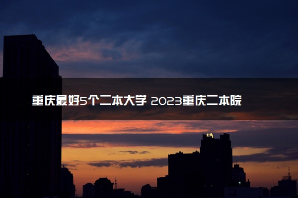 重庆最好5个二本大学 2023重庆二本院校排名