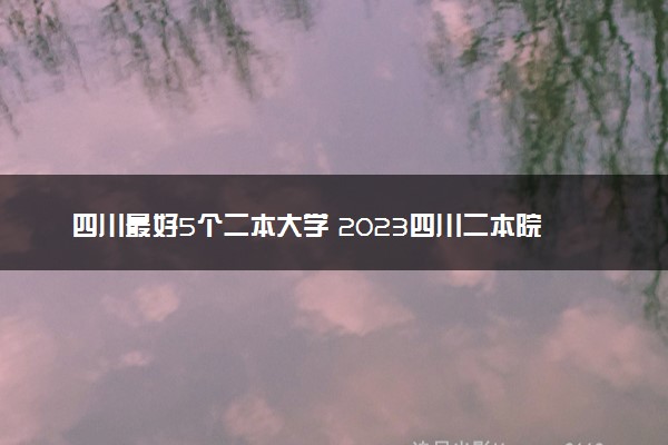 四川最好5个二本大学 2023四川二本院校排名