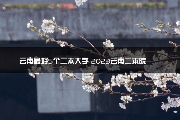 云南最好5个二本大学 2023云南二本院校排名