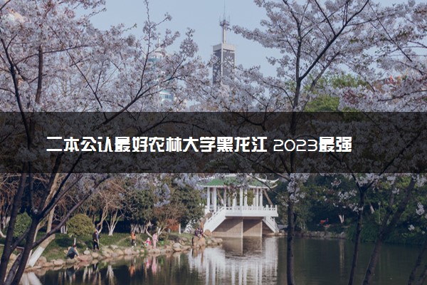 二本公认最好农林大学黑龙江 2023最强农林院校排名