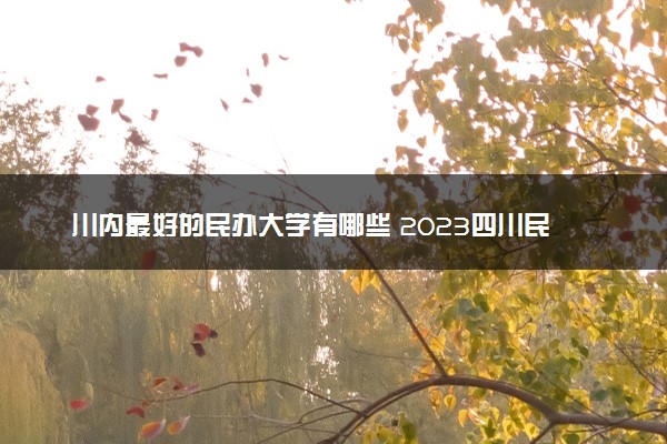 川内最好的民办大学有哪些 2023四川民办院校排名