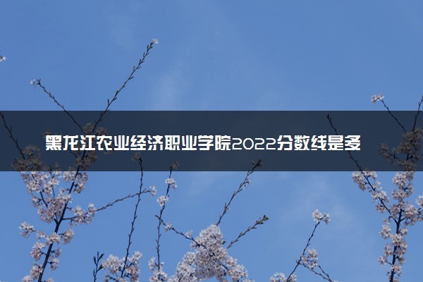 黑龙江农业经济职业学院2022分数线是多少 各省录取最低位次