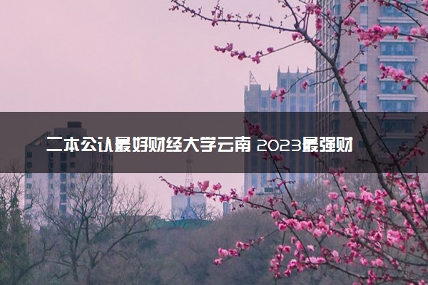 二本公认最好财经大学云南 2023最强财经院校排名