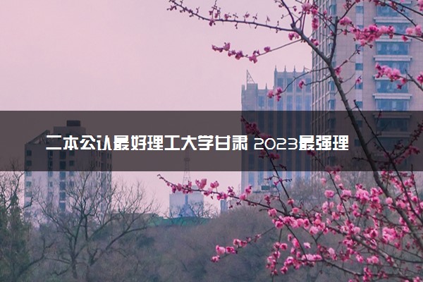二本公认最好理工大学甘肃 2023最强理工院校排名