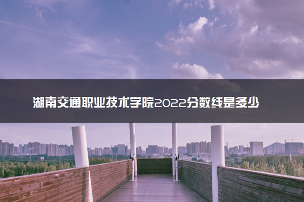 湖南交通职业技术学院2022分数线是多少 各省录取最低位次