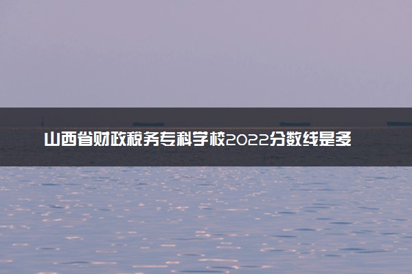 山西省财政税务专科学校2022分数线是多少 各省录取最低位次