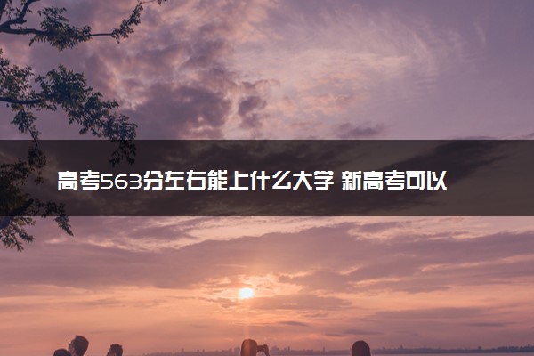 高考563分左右能上什么大学 新高考可以报考的公办院校