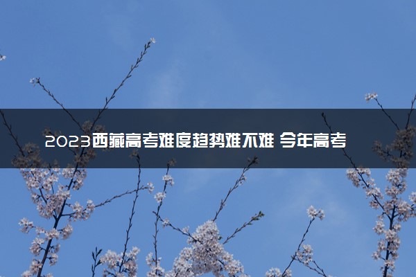 2023西藏高考难度趋势难不难 今年高考会更难吗