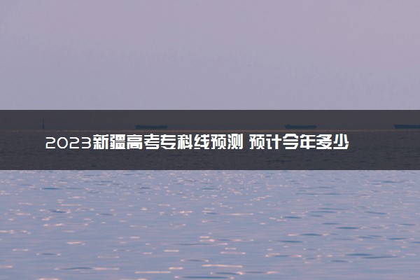 2023新疆高考专科线预测 预计今年多少分能上专科