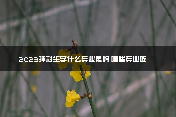 2023理科生学什么专业最好 哪些专业吃香