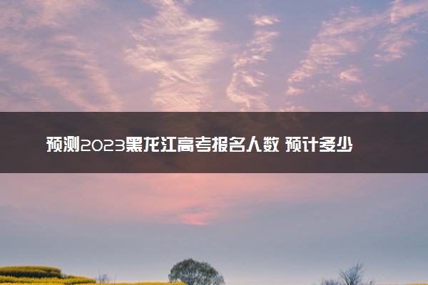 预测2023黑龙江高考报名人数 预计多少人参加高考