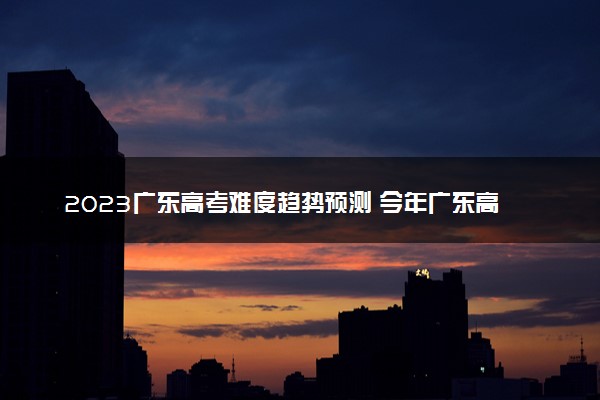 2023广东高考难度趋势预测 今年广东高考难不难
