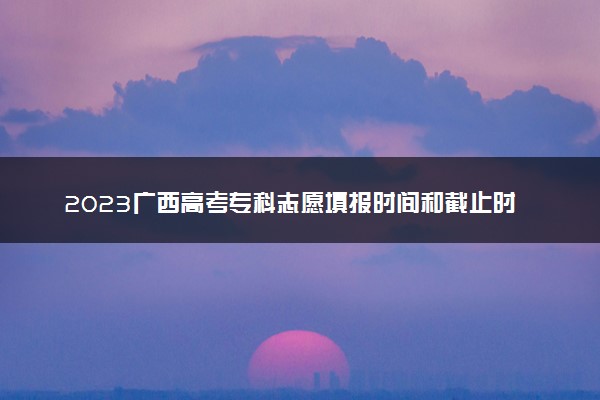 2023广西高考专科志愿填报时间和截止时间