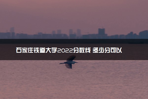 石家庄铁道大学2022分数线 多少分可以上