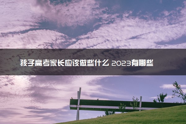 孩子高考家长应该做些什么 2023有哪些注意事项
