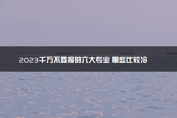 2023千万不要报的六大专业 哪些比较冷门