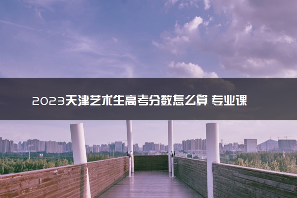2023天津艺术生高考分数怎么算 专业课和文化课各多少分