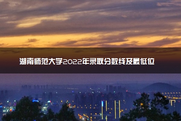 湖南师范大学2022年录取分数线及最低位次