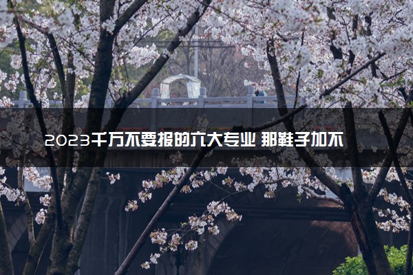 2023千万不要报的六大专业 那鞋子加不建议报考