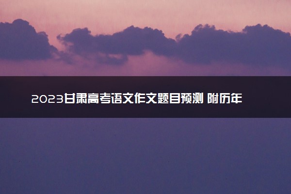 2023甘肃高考语文作文题目预测 附历年高考作文题目