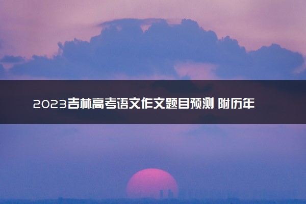 2023吉林高考语文作文题目预测 附历年高考作文题目