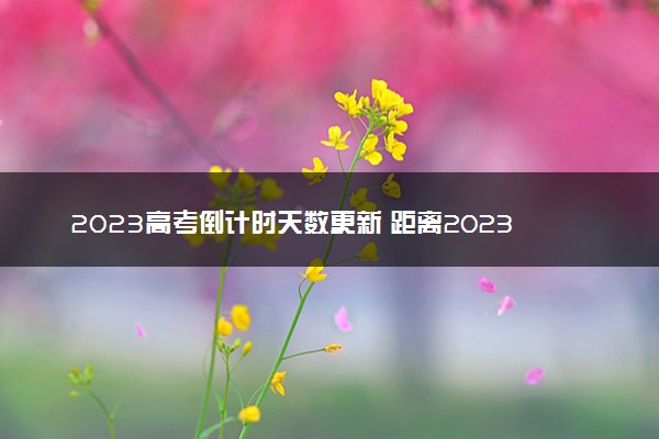 2023高考倒计时天数更新 距离2023高考还有多久