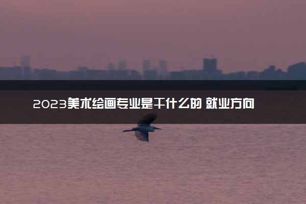 2023美术绘画专业是干什么的 就业方向有哪些