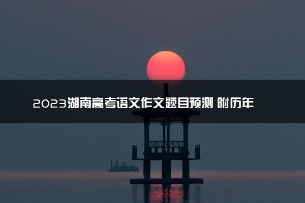 2023湖南高考语文作文题目预测 附历年高考作文题目