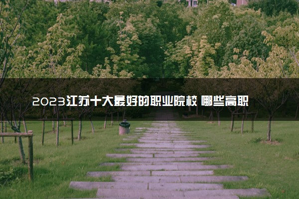 2023江苏十大最好的职业院校 哪些高职院校实力强