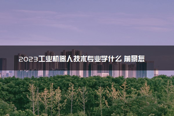 2023工业机器人技术专业学什么 前景怎么样