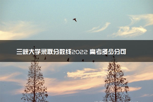 三峡大学录取分数线2022 高考多少分可以上