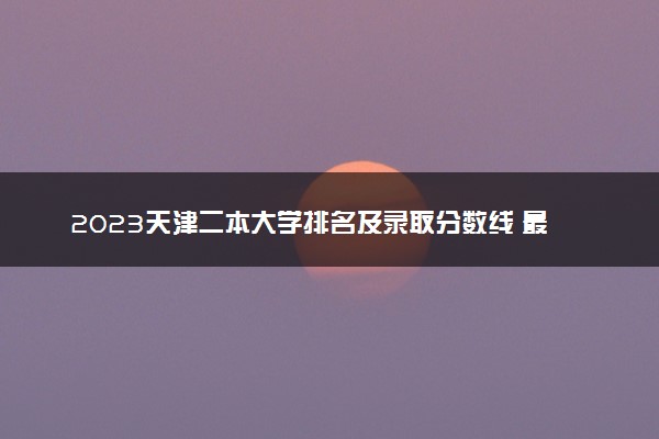 2023天津二本大学排名及录取分数线 最低位次是多少