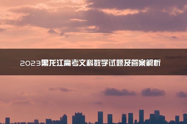 2023黑龙江高考文科数学试题及答案解析 数学真题试卷