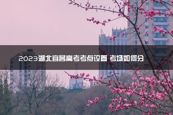 2023湖北宜昌高考考点设置 考场如何分布