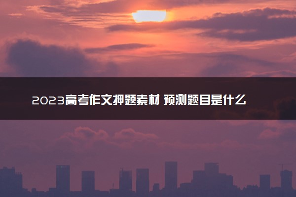 2023高考作文押题素材 预测题目是什么