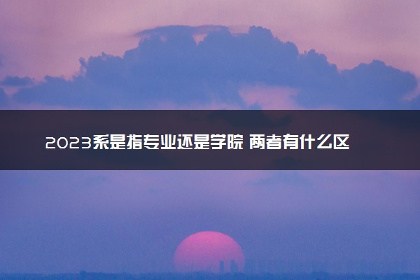 2023系是指专业还是学院 两者有什么区别吗