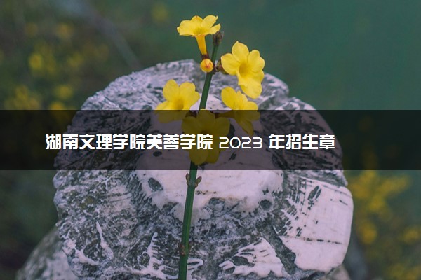 湖南文理学院芙蓉学院 2023 年招生章程