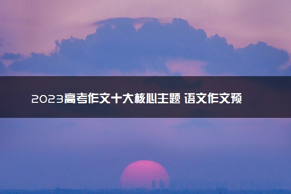 2023高考作文十大核心主题 语文作文预测