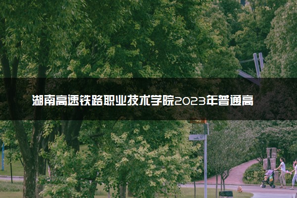 湖南高速铁路职业技术学院2023年普通高考招生章程