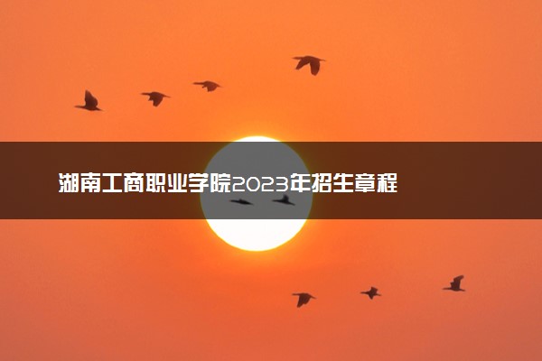 湖南工商职业学院2023年招生章程