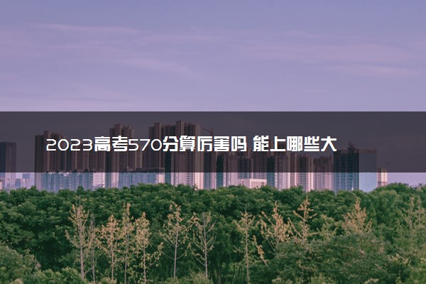 2023高考570分算厉害吗 能上哪些大学