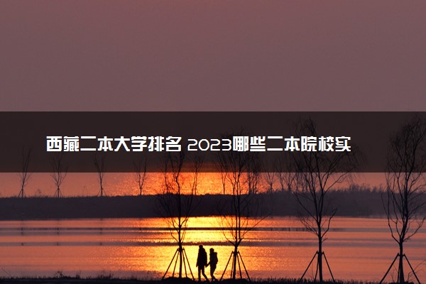 西藏二本大学排名 2023哪些二本院校实力强